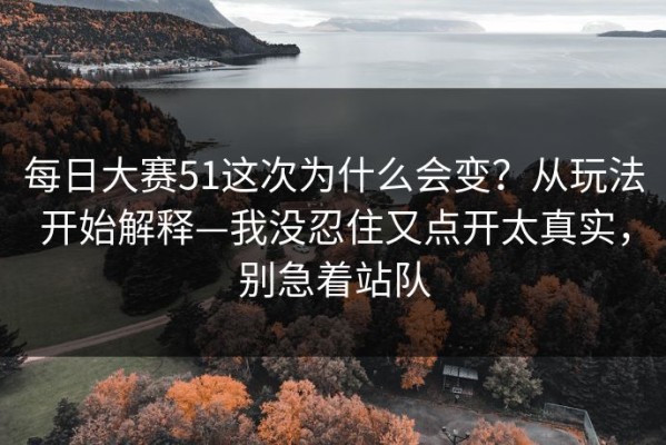 每日大赛51这次为什么会变？从玩法开始解释—我没忍住又点开太真实，别急着站队