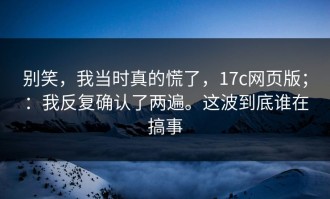 别笑，我当时真的慌了，17c网页版；：我反复确认了两遍。这波到底谁在搞事