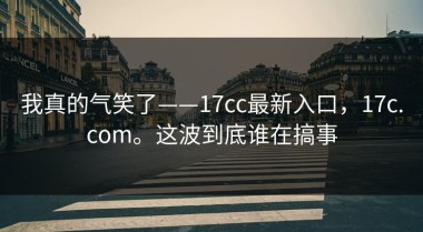 我真的气笑了——17cc最新入口，17c.com。这波到底谁在搞事