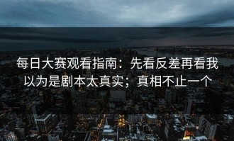 每日大赛观看指南：先看反差再看我以为是剧本太真实；真相不止一个
