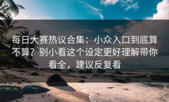 每日大赛热议合集：小众入口到底算不算？别小看这个设定更好理解带你看全，建议反复看