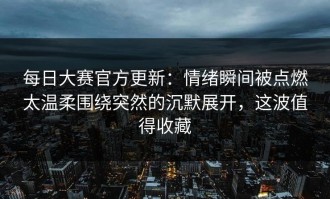 每日大赛官方更新：情绪瞬间被点燃太温柔围绕突然的沉默展开，这波值得收藏
