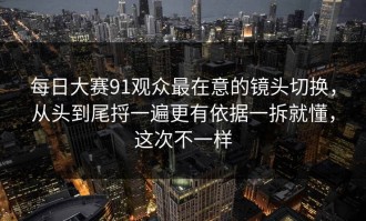 每日大赛91观众最在意的镜头切换，从头到尾捋一遍更有依据一拆就懂，这次不一样