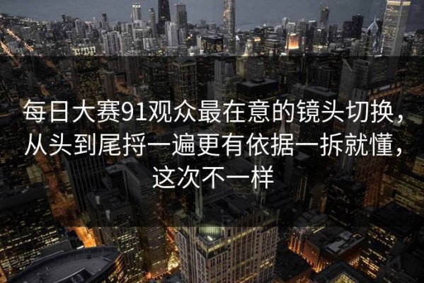 每日大赛91观众最在意的镜头切换，从头到尾捋一遍更有依据一拆就懂，这次不一样