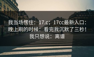 我当场愣住：17.c；17cc最新入口：晚上刷的时候：看完我沉默了三秒！我只想说：离谱