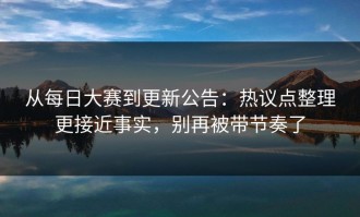 从每日大赛到更新公告：热议点整理更接近事实，别再被带节奏了