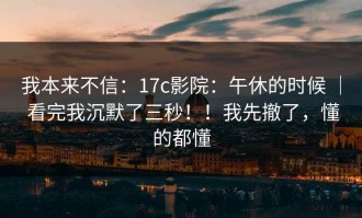 我本来不信：17c影院：午休的时候 ｜ 看完我沉默了三秒！！我先撤了，懂的都懂