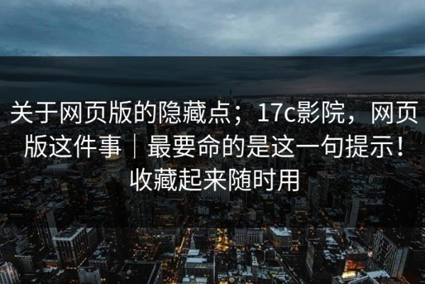 关于网页版的隐藏点；17c影院，网页版这件事｜最要命的是这一句提示！收藏起来随时用