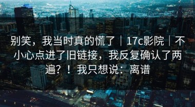 别笑，我当时真的慌了｜17c影院｜不小心点进了旧链接，我反复确认了两遍？！我只想说：离谱