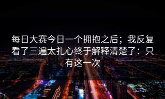 每日大赛今日一个拥抱之后；我反复看了三遍太扎心终于解释清楚了：只有这一次