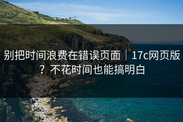 别把时间浪费在错误页面｜17c网页版？不花时间也能搞明白