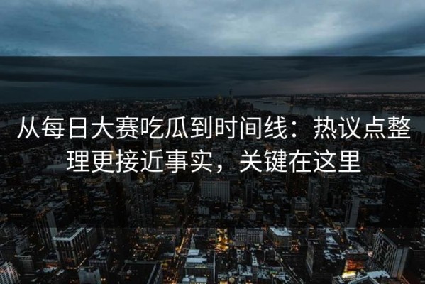 从每日大赛吃瓜到时间线：热议点整理更接近事实，关键在这里