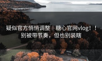 疑似官方悄悄调整｜糖心官网vlog！！别被带节奏，但也别装瞎