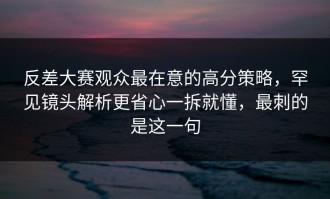 反差大赛观众最在意的高分策略，罕见镜头解析更省心一拆就懂，最刺的是这一句
