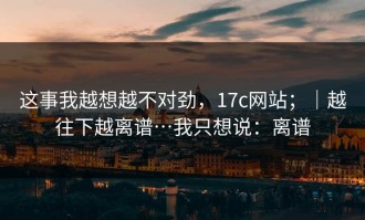 这事我越想越不对劲，17c网站；｜越往下越离谱…我只想说：离谱