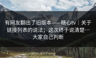 有网友翻出了旧版本——糖心tv｜关于链接列表的说法；这次终于说清楚…大家自己判断