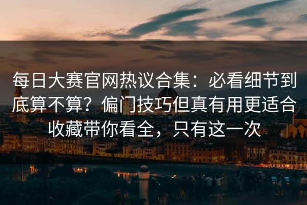 每日大赛官网热议合集：必看细节到底算不算？偏门技巧但真有用更适合收藏带你看全，只有这一次