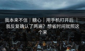 我本来不信｜糖心｜用手机打开后 ｜ 我反复确认了两遍？想省时间就照这个来