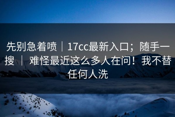 先别急着喷｜17cc最新入口；随手一搜 ｜ 难怪最近这么多人在问！我不替任何人洗