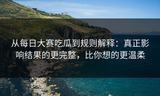 从每日大赛吃瓜到规则解释：真正影响结果的更完整，比你想的更温柔