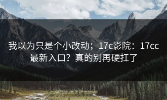 我以为只是个小改动；17c影院：17cc最新入口？真的别再硬扛了