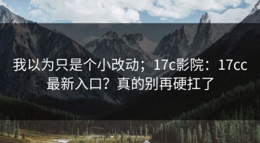 我以为只是个小改动；17c影院：17cc最新入口？真的别再硬扛了