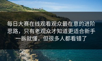 每日大赛在线观看观众最在意的进阶思路，只有老观众才知道更适合新手一拆就懂，但很多人都看错了
