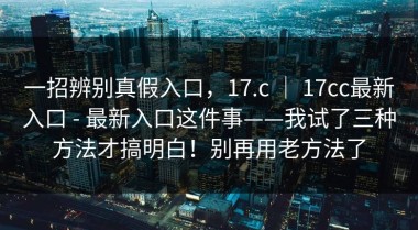 一招辨别真假入口，17.c ｜ 17cc最新入口 - 最新入口这件事——我试了三种方法才搞明白！别再用老方法了