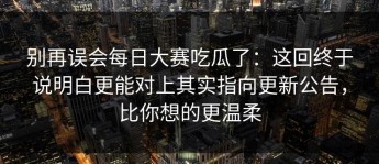 别再误会每日大赛吃瓜了：这回终于说明白更能对上其实指向更新公告，比你想的更温柔