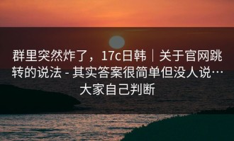 群里突然炸了，17c日韩｜关于官网跳转的说法 - 其实答案很简单但没人说…大家自己判断