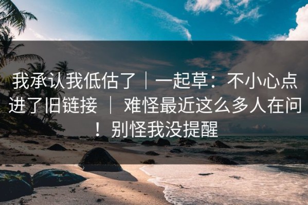 我承认我低估了｜一起草：不小心点进了旧链接 ｜ 难怪最近这么多人在问！别怪我没提醒