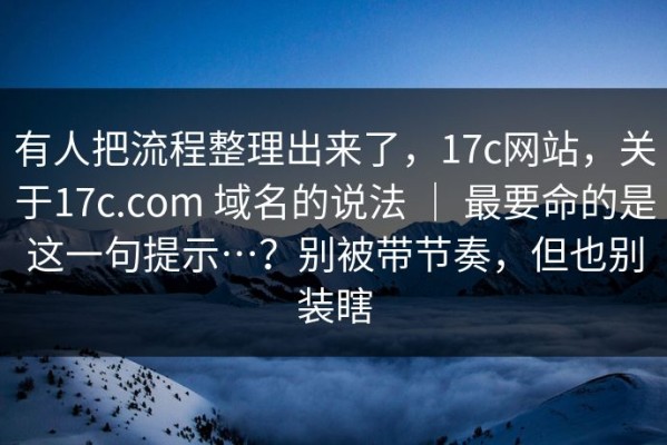 有人把流程整理出来了，17c网站，关于17c.com 域名的说法 ｜ 最要命的是这一句提示…？别被带节奏，但也别装瞎