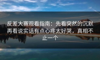 反差大赛观看指南：先看突然的沉默再看说实话有点心疼太好哭，真相不止一个