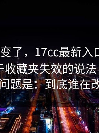 风向突然变了，17cc最新入口｜17c影院；关于收藏夹失效的说法！现在的问题是：到底谁在改