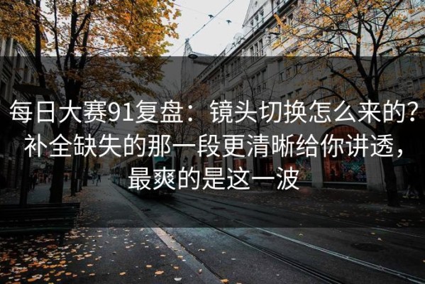 每日大赛91复盘：镜头切换怎么来的？补全缺失的那一段更清晰给你讲透，最爽的是这一波