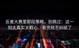 反差大赛里那段策略，别跳过：这一刻太真实太戳心，看完就不纠结了