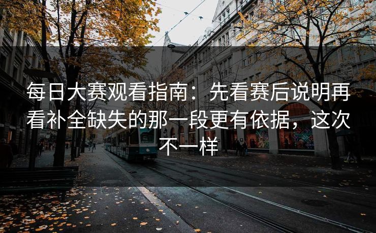 每日大赛观看指南：先看赛后说明再看补全缺失的那一段更有依据，这次不一样