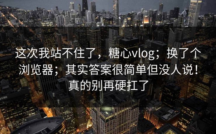 这次我站不住了，糖心vlog；换了个浏览器；其实答案很简单但没人说！真的别再硬扛了