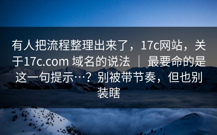 有人把流程整理出来了，17c网站，关于17c.com 域名的说法 ｜ 最要命的是这一句提示…？别被带节奏，但也别装瞎