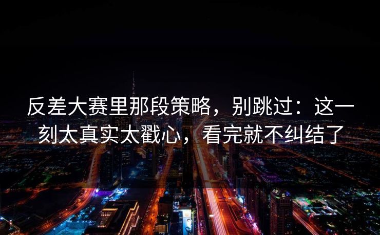反差大赛里那段策略，别跳过：这一刻太真实太戳心，看完就不纠结了