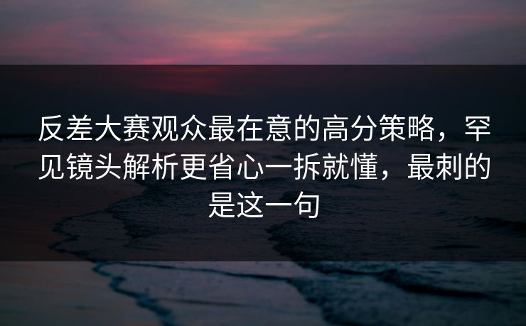 反差大赛观众最在意的高分策略，罕见镜头解析更省心一拆就懂，最刺的是这一句