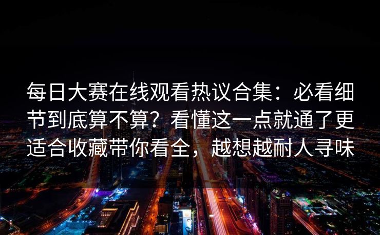 每日大赛在线观看热议合集：必看细节到底算不算？看懂这一点就通了更适合收藏带你看全，越想越耐人寻味
