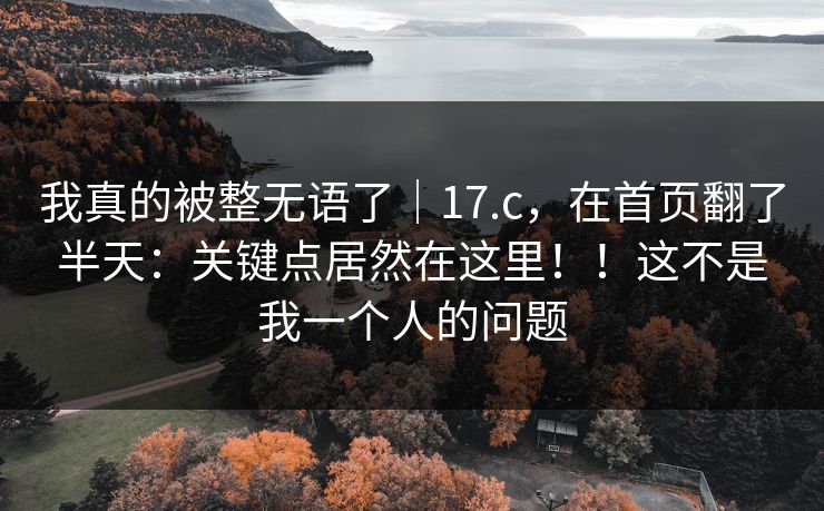 我真的被整无语了|17.c,在首页翻了半天:关键点居然在这里!!这不是我一个人的问题 我真的被整无语了|17.c,在首页翻了半天:关键点居然在这里!!这不是我一个人的问题