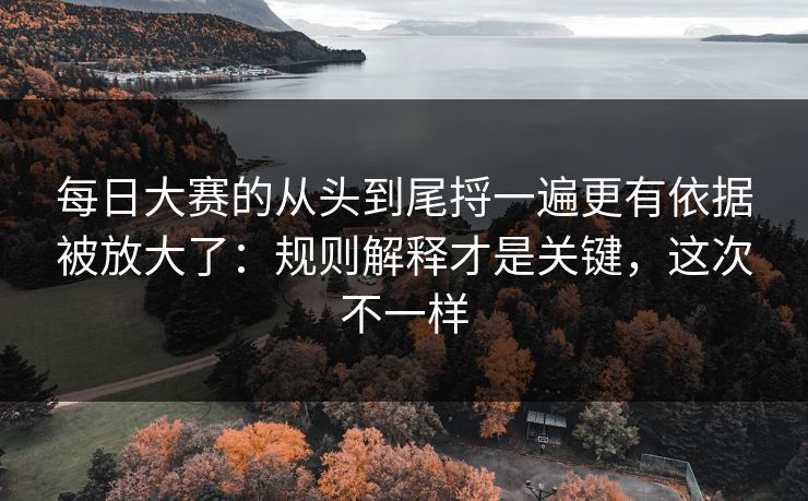 每日大赛的从头到尾捋一遍更有依据被放大了：规则解释才是关键，这次不一样