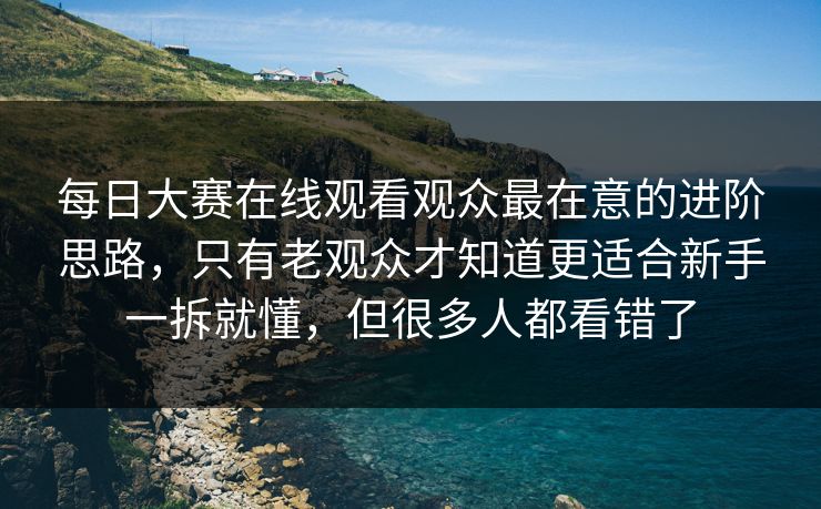 每日大赛在线观看观众最在意的进阶思路，只有老观众才知道更适合新手一拆就懂，但很多人都看错了