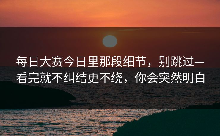 每日大赛今日里那段细节,别跳过—看完就不纠结更不绕,你会突然明白 每日大赛今日里那段细节,别跳过—看完就不纠结更不绕,你会突然明白