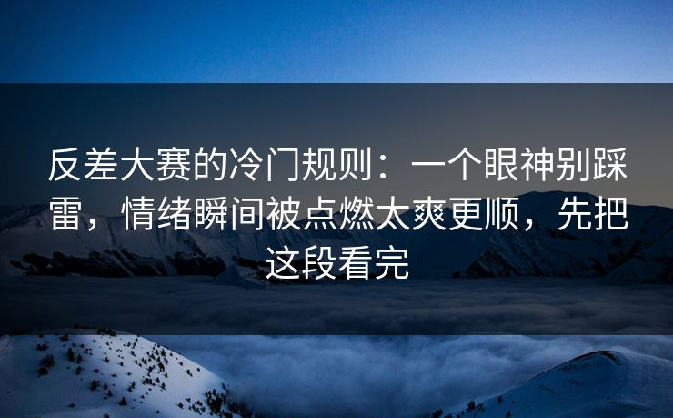 反差大赛的冷门规则：一个眼神别踩雷，情绪瞬间被点燃太爽更顺，先把这段看完