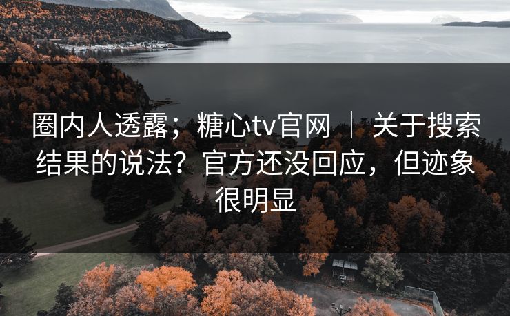 圈内人透露；糖心tv官网 ｜ 关于搜索结果的说法？官方还没回应，但迹象很明显