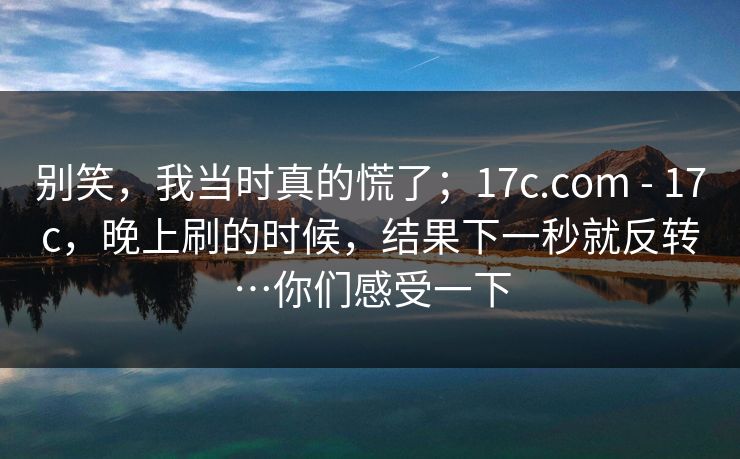 别笑,我当时真的慌了;17c.com - 17c,晚上刷的时候,结果下一秒就反转…你们感受一下 别笑,我当时真的慌了;17c.com - 17c,晚上刷的时候,结果下一秒就反转…你们感受一下