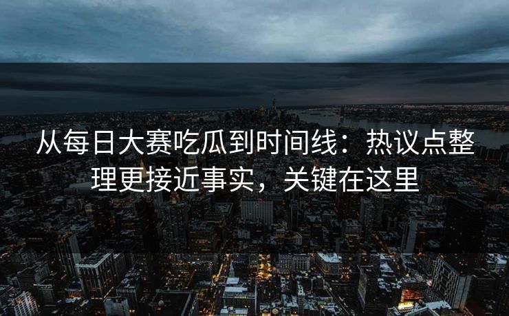 从每日大赛吃瓜到时间线：热议点整理更接近事实，关键在这里